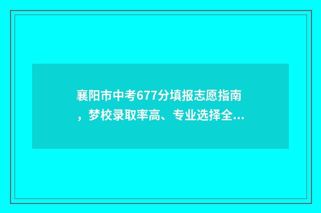 襄阳市中考677分填报志愿指南，梦校录取率高、专业选择全 襄阳中考2021分数