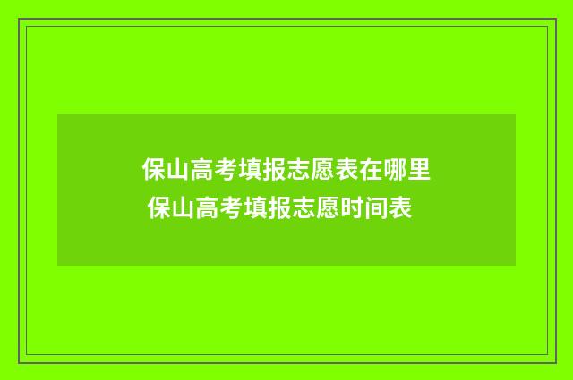 保山高考填报志愿表在哪里 保山高考填报志愿时间表