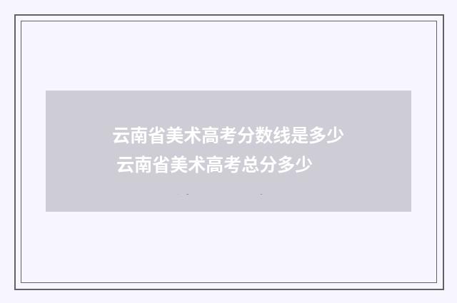 云南省美术高考分数线是多少 云南省美术高考总分多少