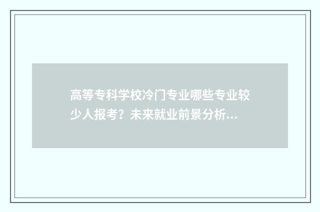 高等专科学校冷门专业哪些专业较少人报考？未来就业前景分析 高等专科学校什么级别