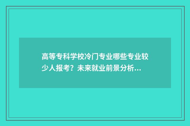 高等专科学校冷门专业哪些专业较少人报考？未来就业前景分析 高等专科学校什么级别