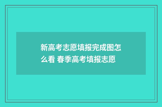 新高考志愿填报完成图怎么看 春季高考填报志愿