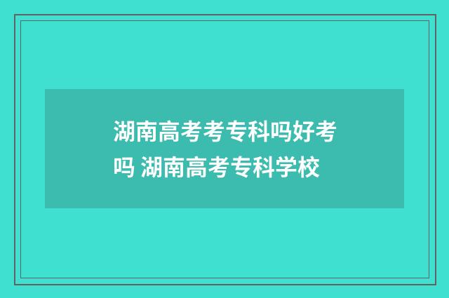 湖南高考考专科吗好考吗 湖南高考专科学校