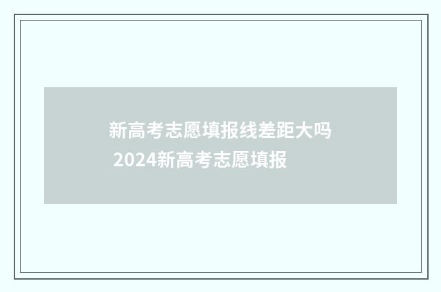 新高考志愿填报线差距大吗 2024新高考志愿填报