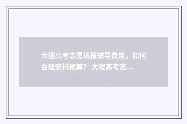 大理高考志愿填报辅导费用，如何合理安排预算？ 大理高考志愿填报机构