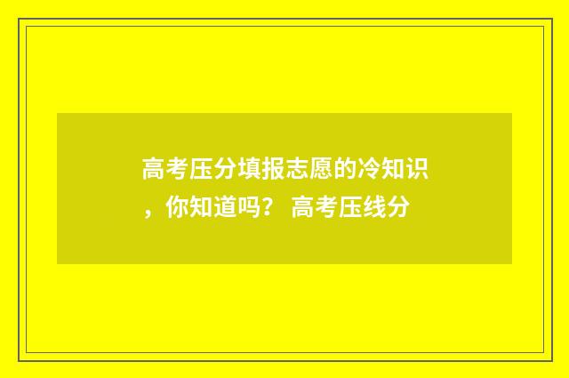 高考压分填报志愿的冷知识，你知道吗？ 高考压线分
