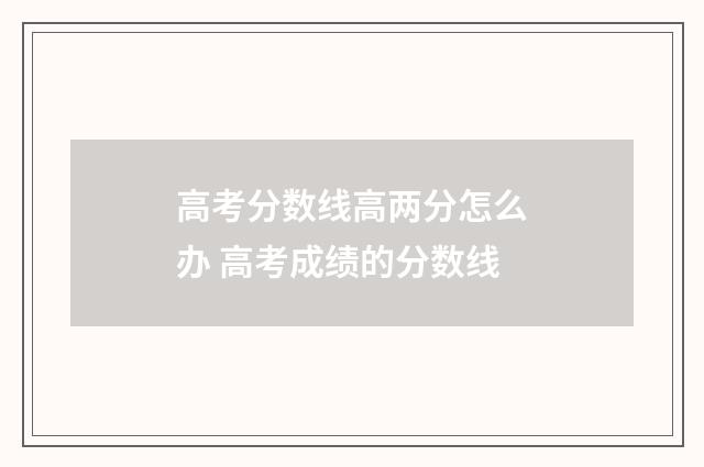 高考分数线高两分怎么办 高考成绩的分数线