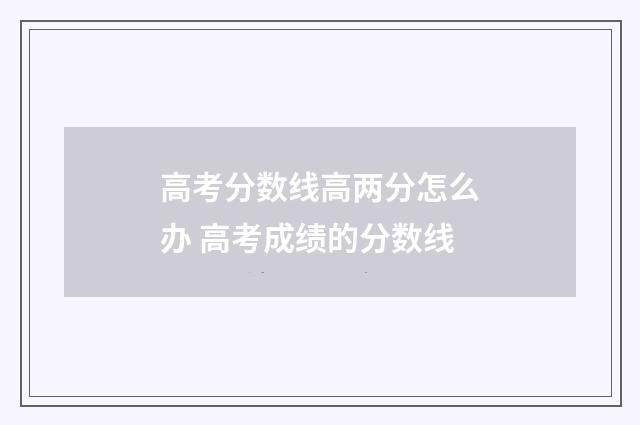 高考分数线高两分怎么办 高考成绩的分数线