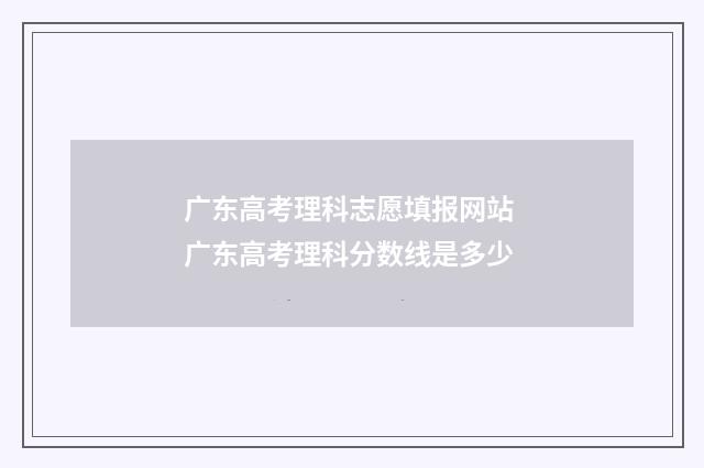 广东高考理科志愿填报网站 广东高考理科分数线是多少