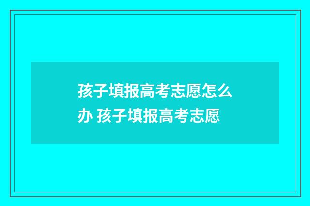 孩子填报高考志愿怎么办 孩子填报高考志愿