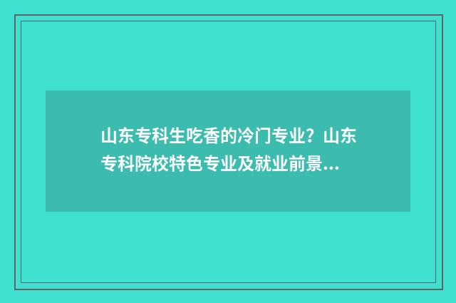山东专科生吃香的冷门专业？山东专科院校特色专业及就业前景 山东专科专业推荐