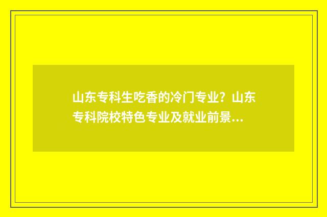 山东专科生吃香的冷门专业？山东专科院校特色专业及就业前景 山东专科专业推荐
