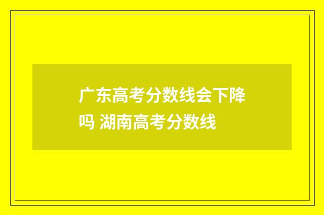 广东高考分数线会下降吗 湖南高考分数线