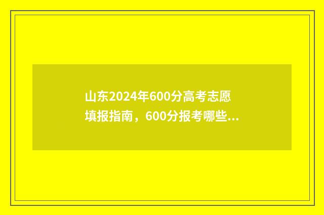 山东2024年600分高考志愿填报指南，600分报考哪些大学合适 山东2024年600分以上多少人