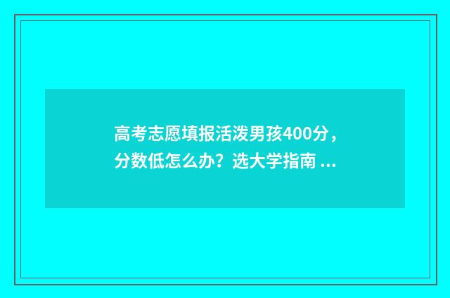 高考志愿填报活泼男孩400分，分数低怎么办？选大学指南 高考志愿填报活动主题