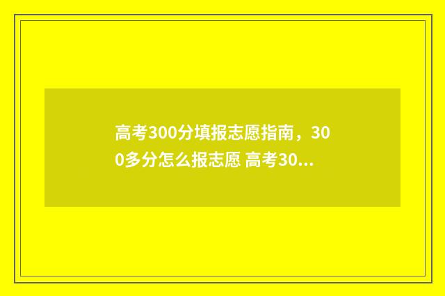 高考300分填报志愿指南，300多分怎么报志愿 高考300分是什么