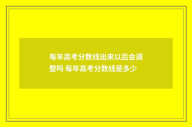 每年高考分数线出来以后会调整吗 每年高考分数线是多少
