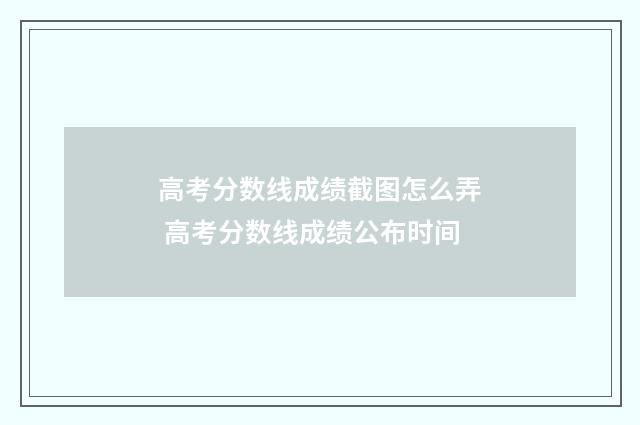 高考分数线成绩截图怎么弄 高考分数线成绩公布时间