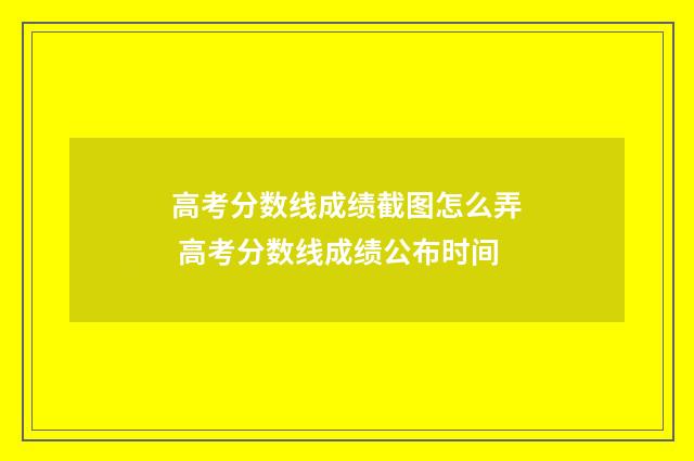 高考分数线成绩截图怎么弄 高考分数线成绩公布时间