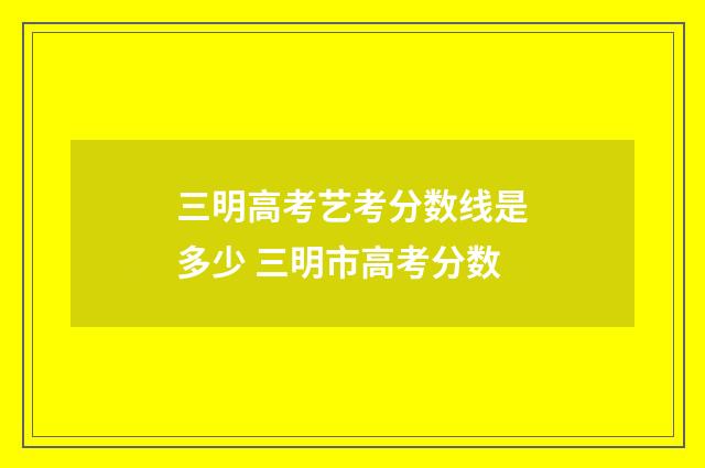 三明高考艺考分数线是多少 三明市高考分数
