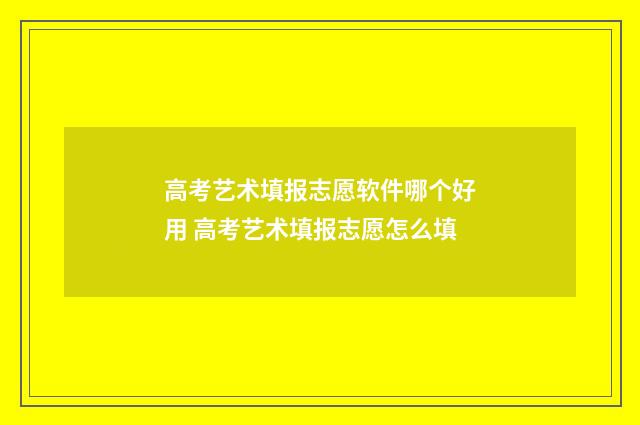 高考艺术填报志愿软件哪个好用 高考艺术填报志愿怎么填