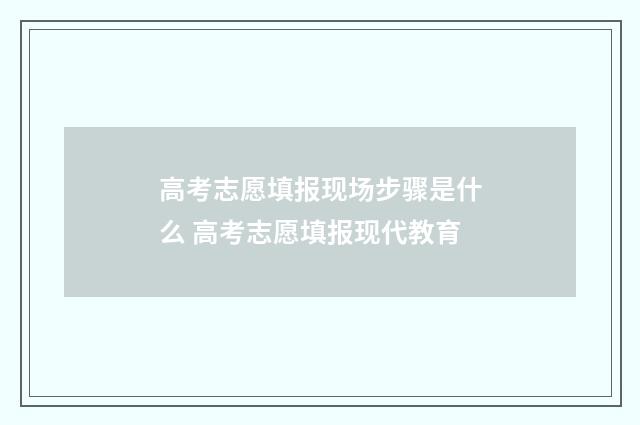高考志愿填报现场步骤是什么 高考志愿填报现代教育