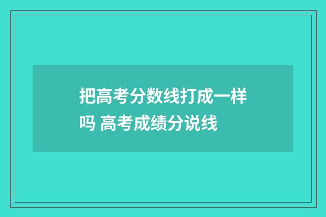 把高考分数线打成一样吗 高考成绩分说线