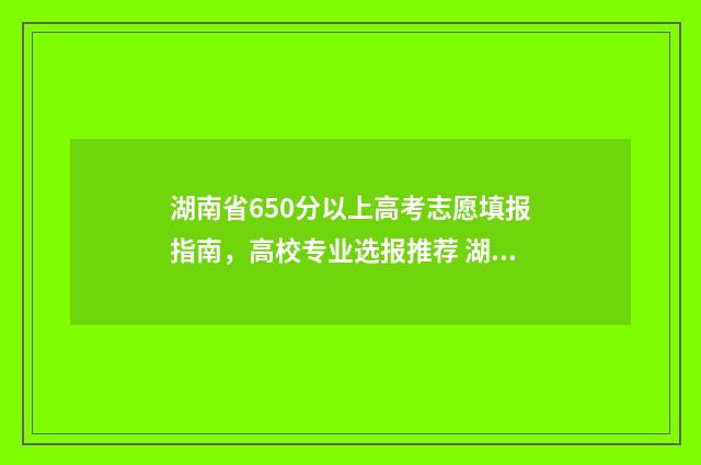 湖南省650分以上高考志愿填报指南，高校专业选报推荐 湖南650分以上人数