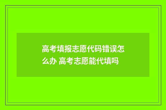 高考填报志愿代码错误怎么办 高考志愿能代填吗