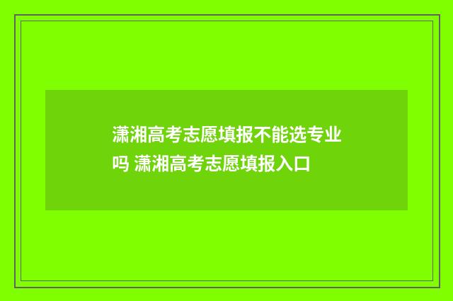 潇湘高考志愿填报不能选专业吗 潇湘高考志愿填报入口
