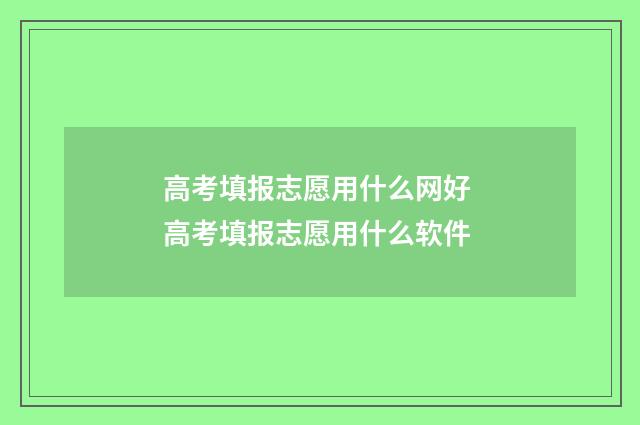 高考填报志愿用什么网好 高考填报志愿用什么软件