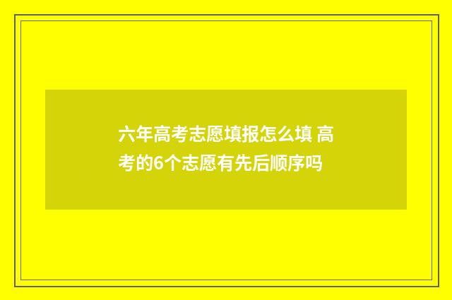 六年高考志愿填报怎么填 高考的6个志愿有先后顺序吗