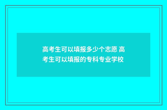 高考生可以填报多少个志愿 高考生可以填报的专科专业学校