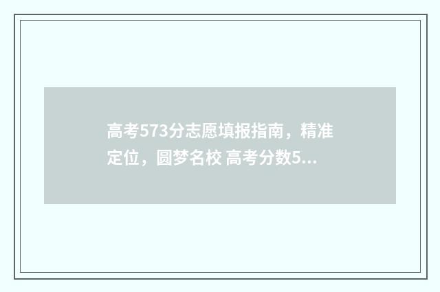 高考573分志愿填报指南，精准定位，圆梦名校 高考分数573能上什么大学