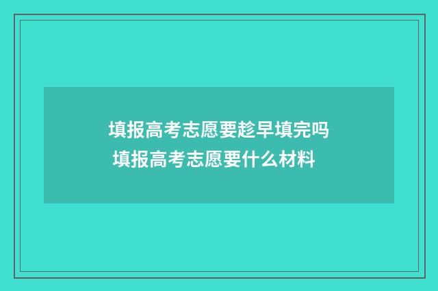填报高考志愿要趁早填完吗 填报高考志愿要什么材料