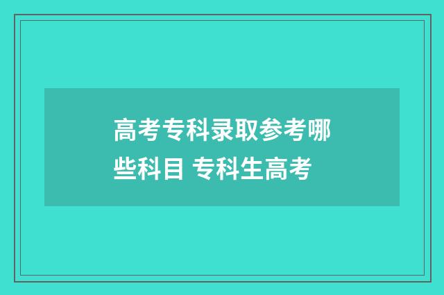 高考专科录取参考哪些科目 专科生高考
