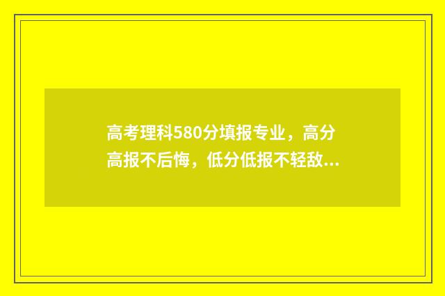 高考理科580分填报专业，高分高报不后悔，低分低报不轻敌 高考理科580分是什么水平