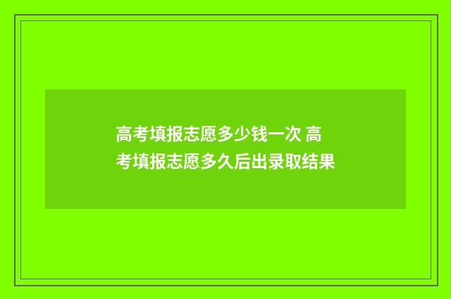 高考填报志愿多少钱一次 高考填报志愿多久后出录取结果
