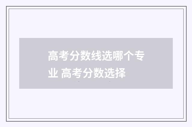 高考分数线选哪个专业 高考分数选择