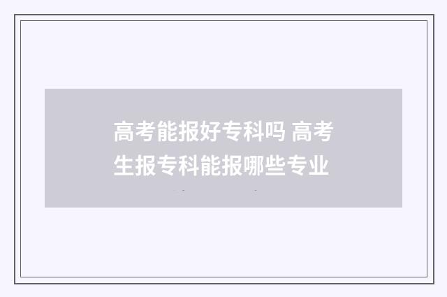 高考能报好专科吗 高考生报专科能报哪些专业