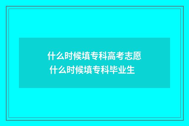 什么时候填专科高考志愿 什么时候填专科毕业生
