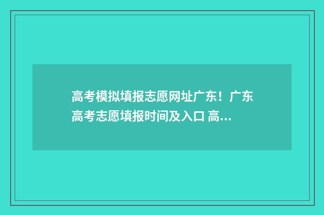 高考模拟填报志愿网址广东！广东高考志愿填报时间及入口 高考模拟填报志愿网址