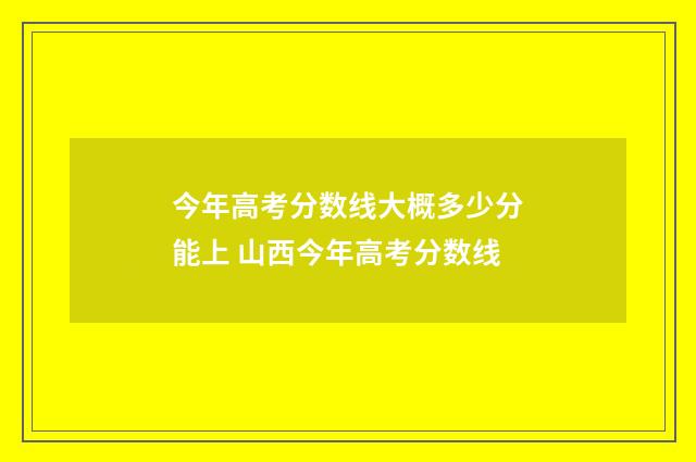 今年高考分数线大概多少分能上 山西今年高考分数线