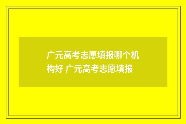 广元高考志愿填报哪个机构好 广元高考志愿填报