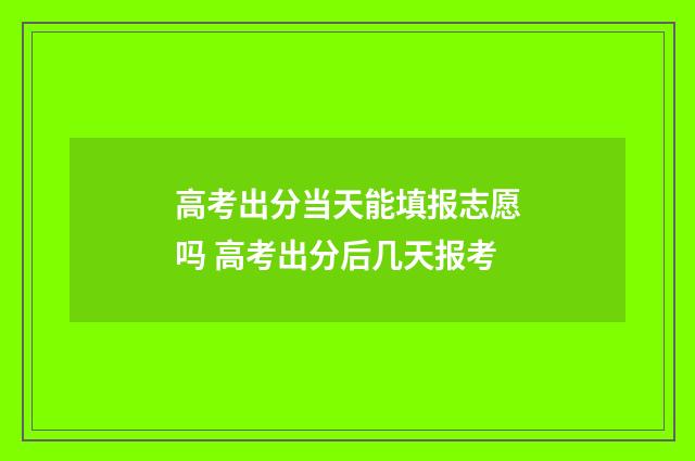 高考出分当天能填报志愿吗 高考出分后几天报考