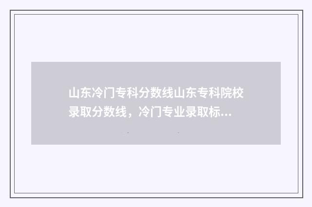 山东冷门专科分数线山东专科院校录取分数线，冷门专业录取标准一览无余 要逆袭本科?山东这几个专科专业投档分全面超越一段线