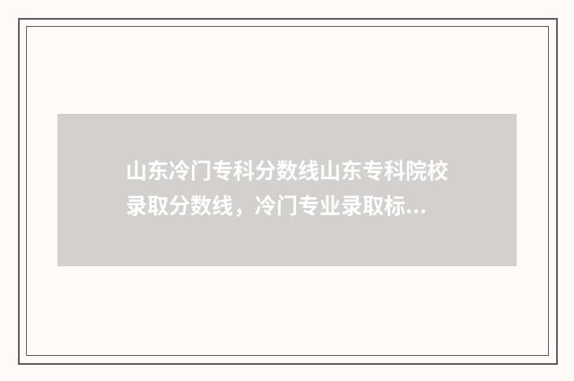 山东冷门专科分数线山东专科院校录取分数线，冷门专业录取标准一览无余 要逆袭本科?山东这几个专科专业投档分全面超越一段线