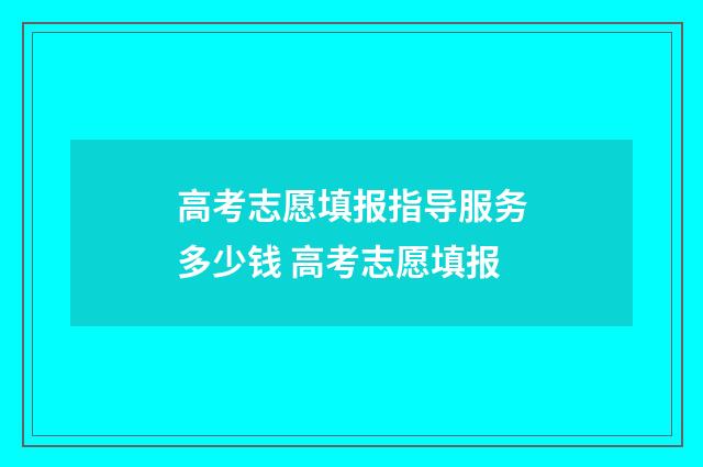 高考志愿填报指导服务多少钱 高考志愿填报