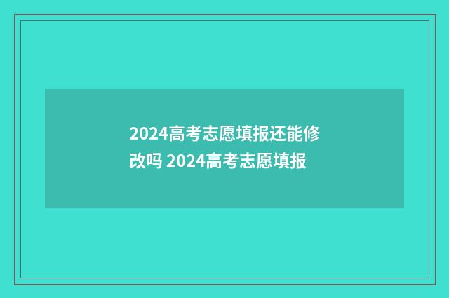 2024高考志愿填报还能修改吗 2024高考志愿填报