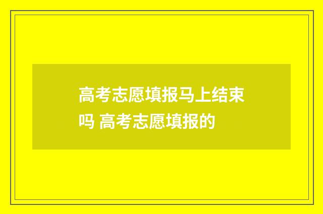 高考志愿填报马上结束吗 高考志愿填报的